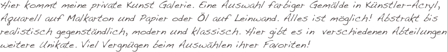 Hier kommt meine private Kunst Galerie. Eine Auswahl farbiger Gemälde in Künstler-Acryl, Aquarell auf Malkarton und Papier oder Öl auf Leinwand. Alles ist möglich! Abstrakt bis realistisch gegenständlich, modern und klassisch. Hier gibt es in  verschiedenen Abteilungen weitere Unikate. Viel Vergnügen beim Auswählen ihrer Favoriten!